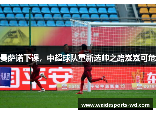 曼萨诺下课，中超球队重新选帅之路岌岌可危